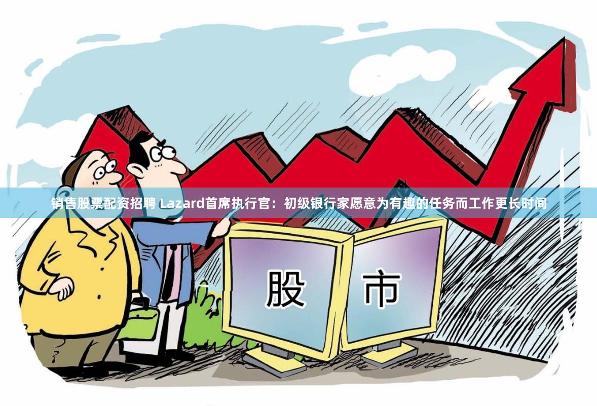 销售股票配资招聘 Lazard首席执行官：初级银行家愿意为有趣的任务而工作更长时间