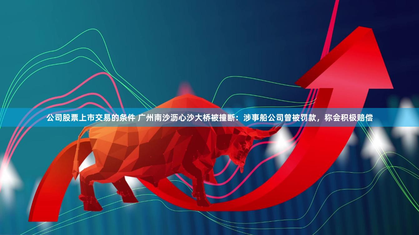公司股票上市交易的条件 广州南沙沥心沙大桥被撞断：涉事船公司曾被罚款，称会积极赔偿