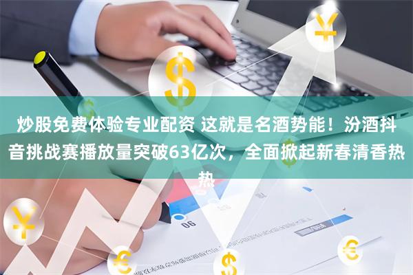 炒股免费体验专业配资 这就是名酒势能！汾酒抖音挑战赛播放量突破63亿次，全面掀起新春清香热