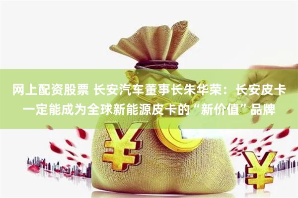 网上配资股票 长安汽车董事长朱华荣：长安皮卡一定能成为全球新能源皮卡的“新价值”品牌