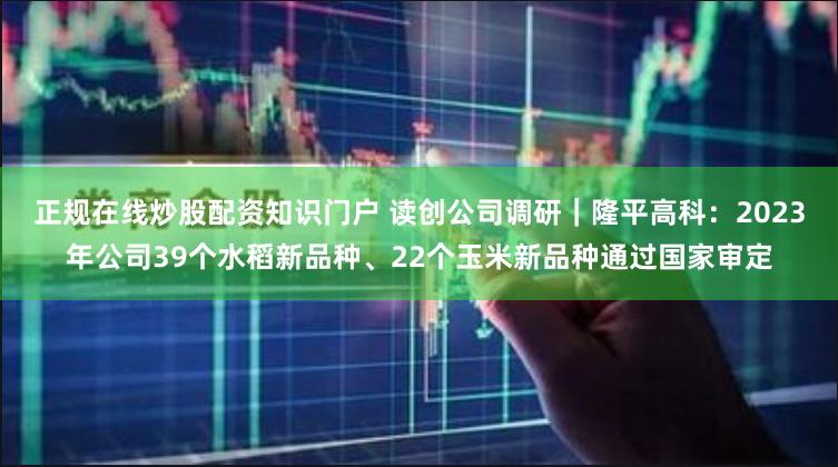 正规在线炒股配资知识门户 读创公司调研｜隆平高科：2023年公司39个水稻新品种、22个玉米新品种通过国家审定