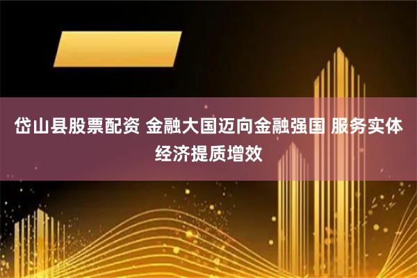 岱山县股票配资 金融大国迈向金融强国 服务实体经济提质增效