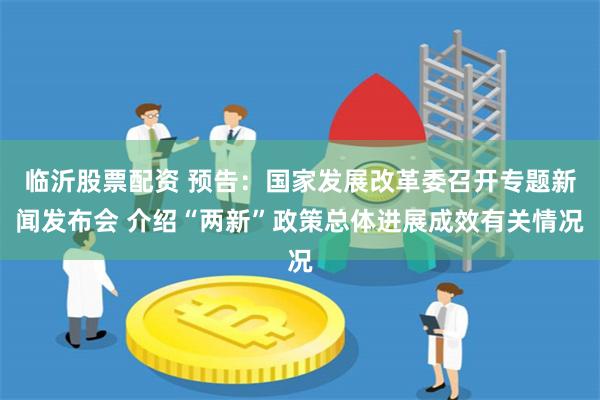临沂股票配资 预告：国家发展改革委召开专题新闻发布会 介绍“两新”政策总体进展成效有关情况