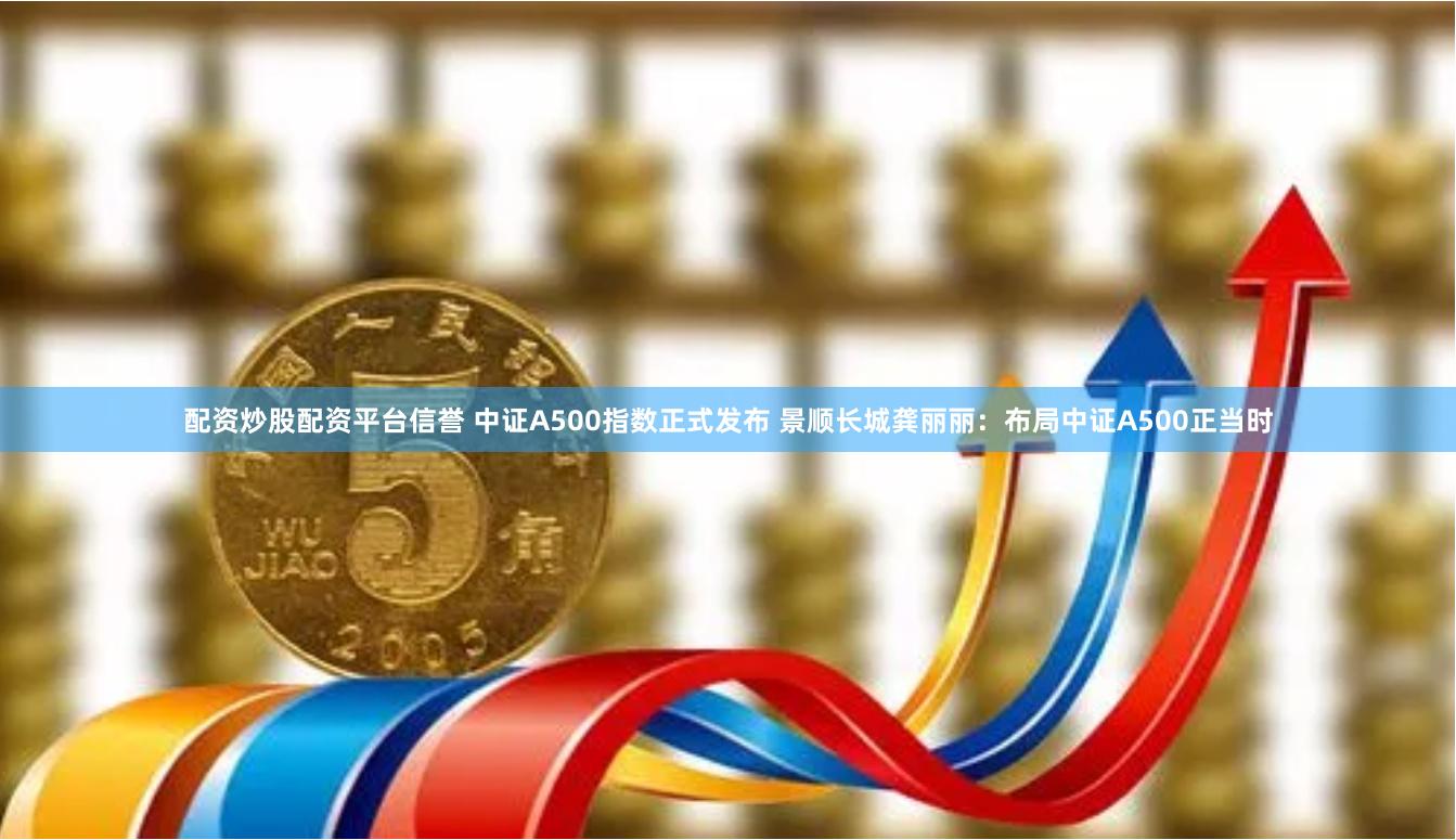 配资炒股配资平台信誉 中证A500指数正式发布 景顺长城龚丽丽：布局中证A500正当时