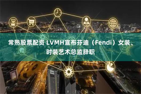 常熟股票配资 LVMH宣布芬迪（Fendi）女装、时装艺术总监辞职