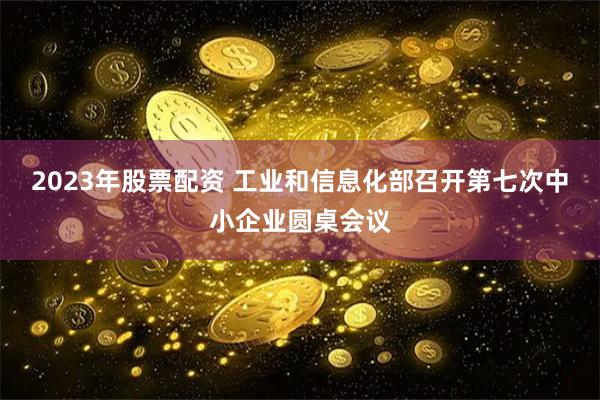 2023年股票配资 工业和信息化部召开第七次中小企业圆桌会议