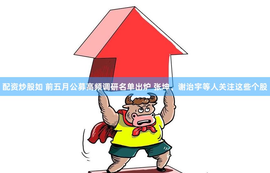配资炒股如 前五月公募高频调研名单出炉 张坤、谢治宇等人关注这些个股