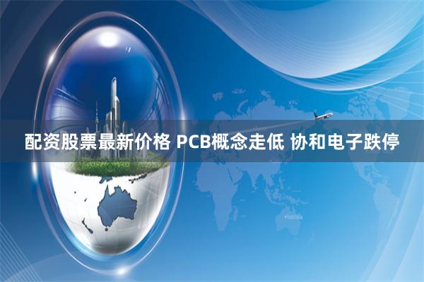 配资股票最新价格 PCB概念走低 协和电子跌停