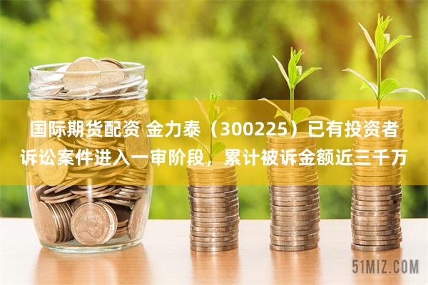 国际期货配资 金力泰（300225）已有投资者诉讼案件进入一审阶段，累计被诉金额近三千万