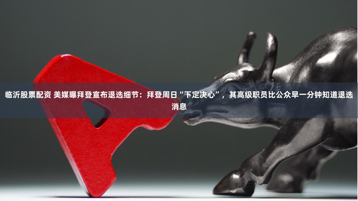 临沂股票配资 美媒曝拜登宣布退选细节：拜登周日“下定决心”，其高级职员比公众早一分钟知道退选消息