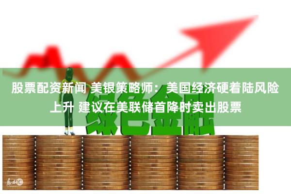 股票配资新闻 美银策略师：美国经济硬着陆风险上升 建议在美联储首降时卖出股票
