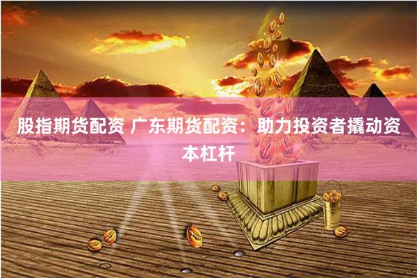 股指期货配资 广东期货配资：助力投资者撬动资本杠杆