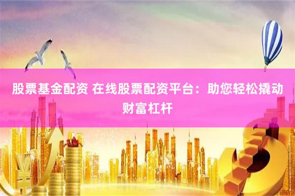 股票基金配资 在线股票配资平台：助您轻松撬动财富杠杆