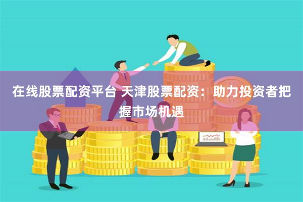 在线股票配资平台 天津股票配资：助力投资者把握市场机遇