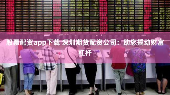 股票配资app下载 深圳期货配资公司：助您撬动财富杠杆