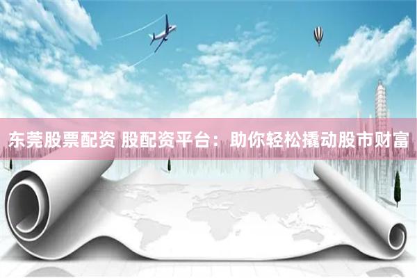 东莞股票配资 股配资平台：助你轻松撬动股市财富