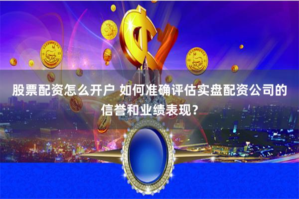 股票配资怎么开户 如何准确评估实盘配资公司的信誉和业绩表现？