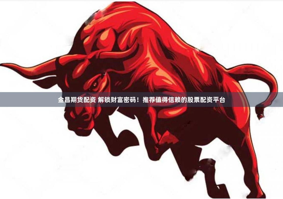金昌期货配资 解锁财富密码！推荐值得信赖的股票配资平台