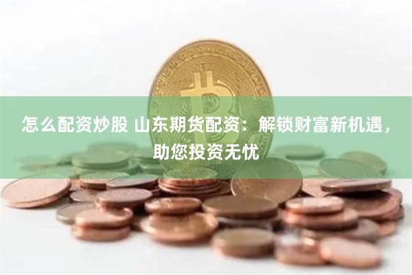 怎么配资炒股 山东期货配资：解锁财富新机遇，助您投资无忧
