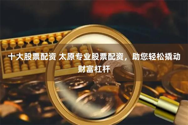 十大股票配资 太原专业股票配资，助您轻松撬动财富杠杆