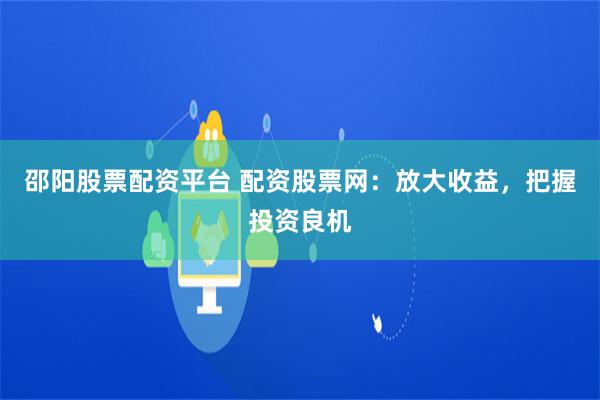 邵阳股票配资平台 配资股票网：放大收益，把握投资良机