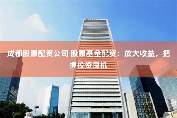 成都股票配资公司 股票基金配资：放大收益，把握投资良机