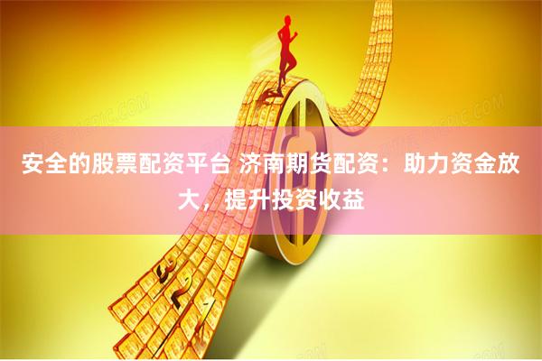 安全的股票配资平台 济南期货配资：助力资金放大，提升投资收益