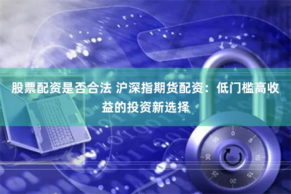 股票配资是否合法 沪深指期货配资：低门槛高收益的投资新选择
