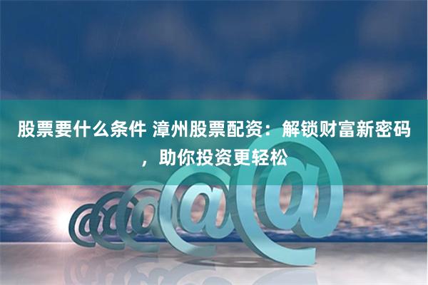 股票要什么条件 漳州股票配资：解锁财富新密码，助你投资更轻松
