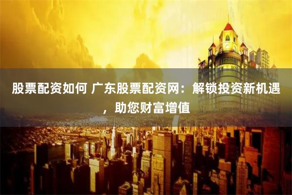 股票配资如何 广东股票配资网：解锁投资新机遇，助您财富增值