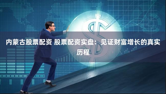 内蒙古股票配资 股票配资实盘：见证财富增长的真实历程