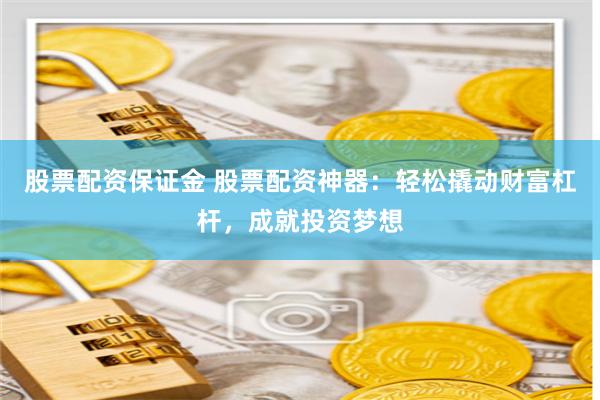 股票配资保证金 股票配资神器：轻松撬动财富杠杆，成就投资梦想