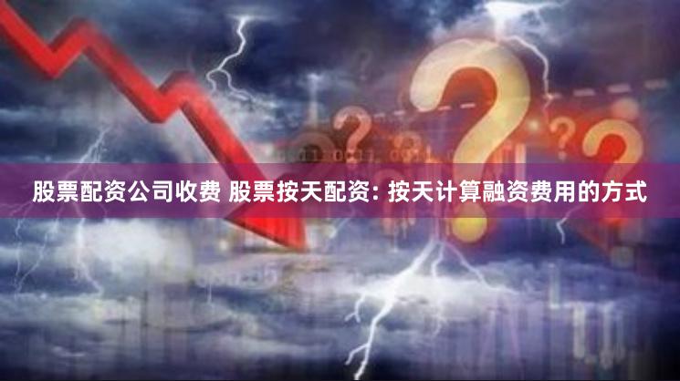 股票配资公司收费 股票按天配资: 按天计算融资费用的方式