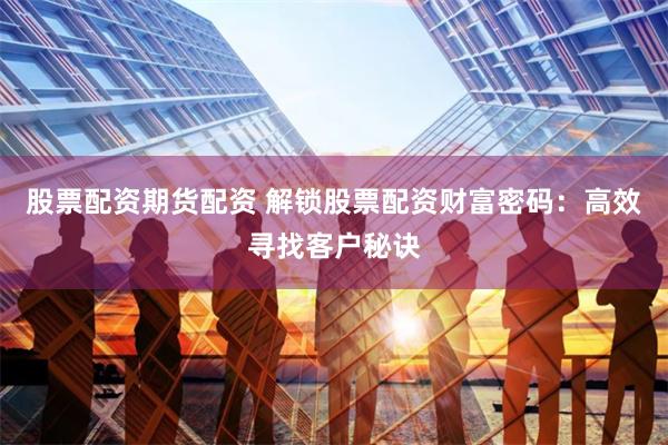 股票配资期货配资 解锁股票配资财富密码：高效寻找客户秘诀