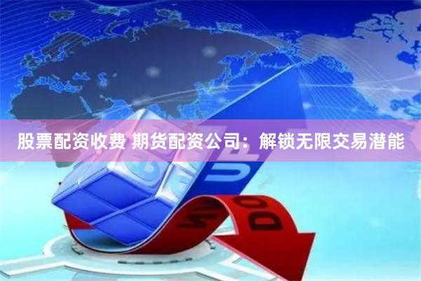 股票配资收费 期货配资公司：解锁无限交易潜能